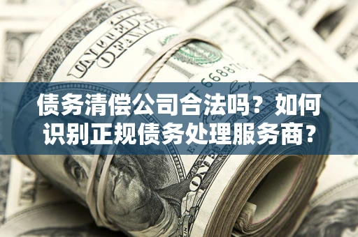 济南债务清偿公司合法吗？如何识别正规债务处理服务商？