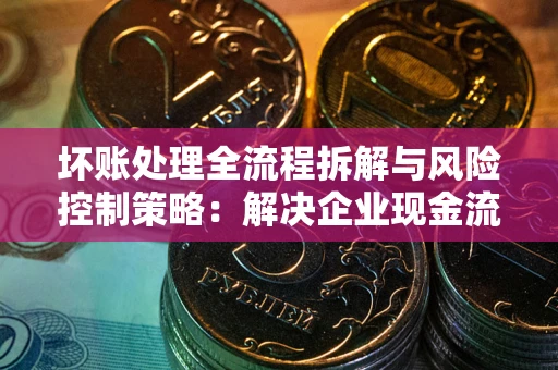 济南坏账处理全流程拆解与风险控制策略：解决企业现金流顽疾的实战指南