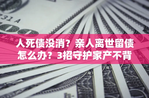 济南人死债没消？亲人离世留债怎么办？3招守护家产不背锅