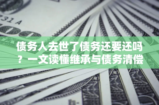 济南债务人去世了债务还要还吗？一文读懂继承与债务清偿
