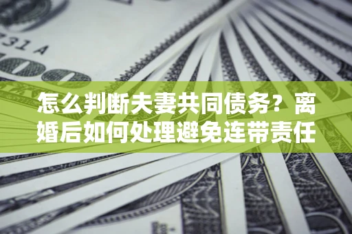 济南怎么判断夫妻共同债务？离婚后如何处理避免连带责任？