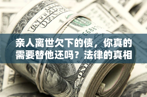 济南亲人离世欠下的债，你真的需要替他还吗？法律的真相或许与你想的不一样